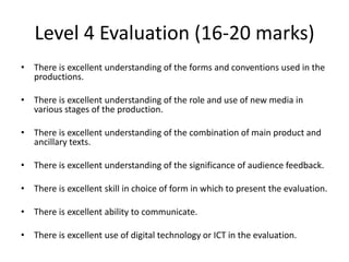 Level 4 Evaluation (16-20 marks)
• There is excellent understanding of the forms and conventions used in the
productions.
• There is excellent understanding of the role and use of new media in
various stages of the production.
• There is excellent understanding of the combination of main product and
ancillary texts.
• There is excellent understanding of the significance of audience feedback.
• There is excellent skill in choice of form in which to present the evaluation.
• There is excellent ability to communicate.
• There is excellent use of digital technology or ICT in the evaluation.

 
