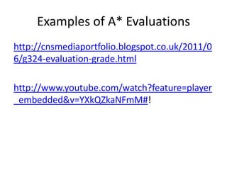 Examples of A* Evaluations
http://cnsmediaportfolio.blogspot.co.uk/2011/0
6/g324-evaluation-grade.html
http://www.youtube.com/watch?feature=player
_embedded&v=YXkQZkaNFmM#!

 
