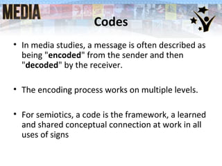 Codes
• In media studies, a message is often described as
being "encoded" from the sender and then
"decoded" by the receiver.
• The encoding process works on multiple levels.
• For semiotics, a code is the framework, a learned
and shared conceptual connection at work in all
uses of signs
 