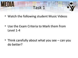 • Watch the following student Music Videos
• Use the Exam Criteria to Mark them from
Level 1-4
• Think carefully about what you see – can you
do better?
Task 1