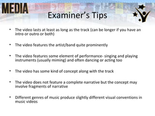• The video lasts at least as long as the track (can be longer if you have an
intro or outro or both)
• The video features the artist/band quite prominently
• The video features some element of performance- singing and playing
instruments (usually miming) and often dancing or acting too
• The video has some kind of concept along with the track
• The video does not feature a complete narrative but the concept may
involve fragments of narrative
• Different genres of music produce slightly different visual conventions in
music videos
Examiner’s Tips