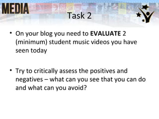 • On your blog you need to EVALUATE 2
(minimum) student music videos you have
seen today
• Try to critically assess the positives and
negatives – what can you see that you can do
and what can you avoid?
Task 2