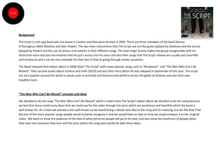 Background

The Script is Irish pop band who are based in London and they were formed in 2005. There are three members of the band (Danny
O’Donoghue, Mark Sheehan and Glen Power). The two main instruments that The Script use are the guitar (played by Sheehan) and the drums
(played by Power) and the use of various instruments in their different songs. The lead singer Danny makes the group recognisable with his
distinctive voice and also the emotion that he put’s across into his voice and also their songs that The Script release are usually very heartfelt
and emotional and it can be very relatable for their fans if they’re going through similar situations.

The Band released their debut album in 2008 titled “The Script” with many popular songs such as “Breakeven” and “The Man Who Can’t Be
Moved”. Their second studio album Science and Faith (2010) and also their third album #3 was released in September of this year. The script
are very popular around the world in places such as Australia and America and perform across the globe at festivals and also their own
headline tours.



“The Man Who Can’t Be Moved” concepts and ideas

We decided to do the song “The Man Who Can’t Be Moved” which is taken from The Script’s debut album we decided to do this song because
we feel that there could many ideas that we could use for the video through the lyrics which are emotional and heartfelt which the band is
well known for. As a team we wanted a less well known so we would bring a whole new idea to the song and its meaning, but we felt that if we
did one of the more popular songs people would instantly recognise it and we would have an idea on how we could compare it to the original
video. We want to show the audience of the idea of what extremes people will go to for love, and also show the loneliness of people when
they have lost someone they love and the lyrics within the song work perfectly with these ideas.
 