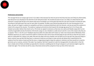 Performance and narrative

The message that we are trying to get across in our video is that everyone has that one person that they truly love and if they do unfortunately
lose that person you should go to the extremes to win that person back. The narrative we want to do in our video is to show that the male
character is trying to get the girls of his dreams back and so he decides to sit at the place that they first met and if she does truly feel the same
she will go to that place were their love for each other first ignited. The Main actor (Danial Kennedy) will be the main focusing point of our
video, we want our target to audience to sympathise and have an emotional attachment with the character, and also we want the audience to
relate to the song and the situation. The audience is going to primarily be aimed towards the teenage age group from 13 to 19 year olds,
however personally I believe that a band such as The Script can appeal to everyone as they have very catchy and likeable songs which can be
instantly recognisable and also the themes of the band’s songs are very relatable to a wide amount and this is one of the reasons why they are
so popular. There is also the use of flashback sequences within the video which will involve our male’s love interest (Annie Whitelock), these
flashback sequences are used to remind the audience of what the male used to have and how happy he was and also to show the soul reason
why he is doing what he is doing in this video. We want the video to be very simplistic and not flashy at all so we won’t be using such things as
dance routines cause we feel that they have no relevance to what we are trying to create and also we believe that it would distract the
audience from the matter at hand and that the story is invigorating enough to keep the audience’s attention and there would be no need for
gimmicks such as routines, and also if the video has simplicity I feel that it would tie in with the message within the video which is that the
love is simple and not flashy and dolled up especially this characters unedifying love for this girl and goes to such extreme lengths to get this
simple love again. The narrative we will be using is illustrative and we will be using lots of close up shots of the male actor.
 