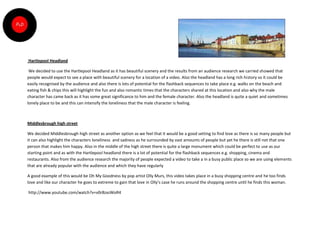 Hartlepool Headland

 We decided to use the Hartlepool Headland as it has beautiful scenery and the results from an audience research we carried showed that
people would expect to see a place with beautiful scenery for a location of a video. Also the headland has a long rich history so it could be
easily recognised by the audience and also there is lots of potential for the flashback sequences to take place e.g. walks on the beach and
eating fish & chips this will highlight the fun and also romantic times that the characters shared at this location and also why the male
character has came back as it has some great significance to him and the female character. Also the headland is quite a quiet and sometimes
lonely place to be and this can intensify the loneliness that the male character is feeling.



Middlesbrough high street

We decided Middlesbrough high street as another option as we feel that it would be a good setting to find love as there is so many people but
it can also highlight the characters loneliness and sadness as he surrounded by vast amounts of people but yet he there is still not that one
person that makes him happy. Also in the middle of the high street there is quite a large monument which could be perfect to use as our
starting point and as with the Hartlepool headland there is a lot of potential for the flashback sequences e.g. shopping, cinema and
restaurants. Also from the audience research the majority of people expected a video to take a in a busy public place so we are using elements
that are already popular with the audience and which they have regularly

A good example of this would be Oh My Goodness by pop artist Olly Murs, this video takes place in a busy shopping centre and he too finds
love and like our character he goes to extreme to gain that love in Olly’s case he runs around the shopping centre until he finds this woman.

http://www.youtube.com/watch?v=v0r8zxsWoR4
 