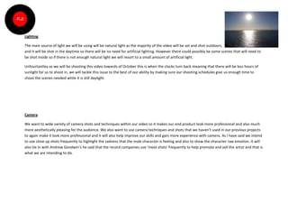 Lighting

The main source of light we will be using will be natural light as the majority of the video will be set and shot outdoors,
and it will be shot in the daytime so there will be no need for artificial lighting. However there could possibly be some scenes that will need to
be shot inside so if there is not enough natural light we will resort to a small amount of artificial light.

Unfourtantley as we will be shooting this video towards of October this is when the clocks turn back meaning that there will be less hours of
sunlight for us to shoot in, we will tackle this issue to the best of our ability by making sure our shooting schedules give us enough time to
shoot the scenes needed while it is still daylight.




Camera

We want to wide variety of camera shots and techniques within our video so it makes our end product look more professional and also much
more aesthetically pleasing for the audience. We also want to use camera techniques and shots that we haven’t used in our previous projects
to again make it look more professional and it will also help improve our skills and gain more experience with camera. As I have said we intend
to use close up shots frequently to highlight the sadness that the male character is feeling and also to show the character raw emotion. It will
also tie in with Andrew Goodwin’s he said that the record companies use ‘meat shots’ frequently to help promote and sell the artist and that is
what we are intending to do.
 