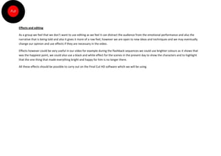 Effects and editing

As a group we feel that we don’t want to use editing as we feel it can distract the audience from the emotional performance and also the
narrative that is being told and also it gives it more of a raw feel, however we are open to new ideas and techniques and we may eventually
change our opinion and use effects if they are necessary in the video.

Effects however could be very useful in our video for example during the flashback sequences we could use brighter colours as it shows that
was the happiest point, we could also use a black and white effect for the scenes in the present day to show the characters and to highlight
that the one thing that made everything bright and happy for him is no longer there.

All these effects should be possible to carry out on the Final Cut HD software which we will be using.
 