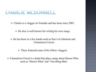  Charlie is a vlogger on Youtube and has been since 2007.
 He also is well known for writing his own songs.
 He has been in a few bands such as Son‟s of Admirals and
Chameleon Circuit.
 These featured some of his fellow vloggers.
 Chameleon Circuit is a band that plays songs about Doctor Who
such as „Doctor What‟ and „Travelling Man‟.
 