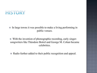  In large towns it was possible to make a living performing in
public venues.
 With the invention of phonographic recording, early singer-
songwriters like Théodore Botrel and George M. Cohan became
celebrities.
 Radio further added to their public recognition and appeal.
 