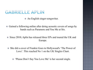  An English singer-songwriter.
 Gained a following online after doing acoustic covers of songs by
bands such as Paramore and You Me at Six.
 Since 2010, Aplin has released three EPs and toured the UK and
Europe.
 She did a cover of Frankie Goes to Hollywood's „The Power of
Love‟. This reached No 1 on the UK Singles Chart.
 „Please Don‟t Say You Love Me‟ is her second single.
 