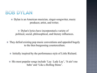  Dylan is an American musician, singer-songwriter, music
producer, artist, and writer.
 Dylan's lyrics have incorporated a variety of
political, social, philosophical, and literary influences.
 They defied existing pop music conventions and appealed hugely
to the then burgeoning counterculture.
 Initially inspired by the performance style of Little Richard.
 His most popular songs include „Lay Lady Lay‟, „It ain‟t me
babe‟ and „Like a Rolling Stone‟.
 