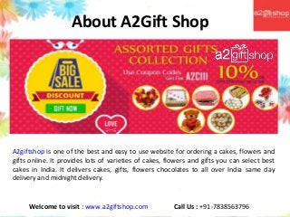 About A2Gift Shop
A2giftshop is one of the best and easy to use website for ordering a cakes, flowers and
gifts online. It provides lots of varieties of cakes, flowers and gifts you can select best
cakes in India. It delivers cakes, gifts, flowers chocolates to all over India same day
delivery and midnight delivery.
Welcome to visit : www.a2giftshop.com Call Us : +91-7838563796
 