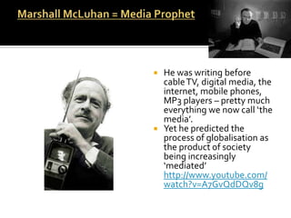 Marshall McLuhan = Media Prophet   He was writing before cable TV, digital media, the internet, mobile phones, MP3 players – pretty much everything we now call ‘the media’.Yet he predicted the process of globalisation as the product of society being increasingly ‘mediated’ http://www.youtube.com/watch?v=A7GvQdDQv8g