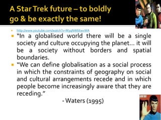 A Star Trek future – to boldly go & be exactly the same! http://www.youtube.com/watch?v=M3qNW66wvWA“In a globalised world there will be a single society and culture occupying the planet… it will be a society without borders and spatial boundaries. “We can define globalisation as a social process in which the constraints of geography on social and cultural arrangements recede and in which people become increasingly aware that they are receding.”                                      - Waters (1995)  