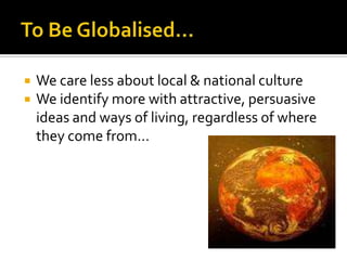 To Be Globalised…We care less about local & national cultureWe identify more with attractive, persuasive ideas and ways of living, regardless of where they come from…