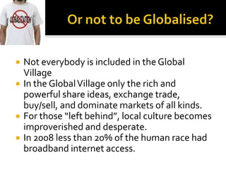 Or not to be Globalised?Not everybody is included in the Global VillageIn the Global Village only the rich and powerful share ideas, exchange trade, buy/sell, and dominate markets of all kinds. For those “left behind”, local culture becomes improverished and desperate. In 2008 less than 20% of the human race had broadband internet access. 