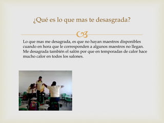 
¿Qué es lo que mas te desasgrada?
Lo que mas me desagrada, es que no hayan maestros disponibles
cuando en hora que le corresponden a algunos maestros no llegan.
Me desagrada también el salón por que en temporadas de calor hace
mucho calor en todos los salones.
 