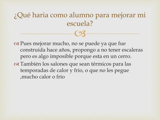 
 Pues mejorar mucho, no se puede ya que fue
construida hace años, propongo a no tener escaleras
pero es algo imposible porque esta en un cerro.
 También los salones que sean térmicos para las
temporadas de calor y frio, o que no les pegue
,mucho calor o frio
¿Qué haria como alumno para mejorar mi
escuela?
 