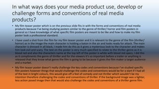 In what ways does your media product use, develop or
challenge forms and conventions of real media
products?
• My film teaser poster which is on the previous slide fits in with the forms and conventions of real media
products because I’ve being studying posters similar to the genre of thriller/ horror and film posters in
general so I have knowledge of what specific film posters are meant to be like and how to make my film
poster look a professional standard.
• I have used a shot from the film for my film teaser poster and it is relevant to the genre of the film (thriller/
horror) as in the image the main character is holding a baton in the air and looks ready for attack. The main
character is dressed in all black, I made him do this as it gives a mysterious look to the character and makes
him look evil and scary. The text on the poster is very much specified to relate to the thriller genre as it is
blood red and also the characters name at the top left of the poster is white with blood red specs, I did this
as it compliments the genre of thriller and for the viewers it’s so important before a trailer or anything is
released that they know what genre the film is going to be because it gives the film maker a target audience
and a market.
• My film teaser poster doesn’t really challenge the key codes and conventions because I’ve studied specific
film posters however things that would challenge the codes and conventions would be for a start if I had all
of the text in bright colours, this would give off a feel of comedy and not thriller which wouldn’t be my
intention therefore challenging the codes and conventions of thriller. If the background image was a lighter,
less action posed image then that would also challenge the codes and conventions of a thriller genre film.
 