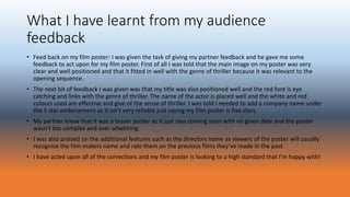What I have learnt from my audience
feedback
• Feed back on my film poster: I was given the task of giving my partner feedback and he gave me some
feedback to act upon for my film poster. First of all I was told that the main image on my poster was very
clear and well positioned and that it fitted in well with the genre of thriller because it was relevant to the
opening sequence.
• The next bit of feedback I was given was that my title was also positioned well and the red font is eye
catching and links with the genre of thriller. The name of the actor is placed well and the white and red
colours used are effective and give of the sense of thriller. I was told I needed to add a company name under
the 5 star endorsement as it isn’t very reliable just saying my film poster is five stars.
• My partner knew that it was a teaser poster as it just says coming soon with no given date and the poster
wasn’t too complex and over whelming.
• I was also praised on the additional features such as the directors name as viewers of the poster will usually
recognise the film makers name and rate them on the previous films they’ve made in the past.
• I have acted upon all of the corrections and my film poster is looking to a high standard that I’m happy with!
 