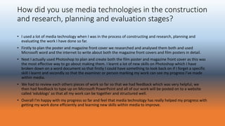 How did you use media technologies in the construction
and research, planning and evaluation stages?
• I used a lot of media technology when I was in the process of constructing and research, planning and
evaluating the work I have done so far.
• Firstly to plan the poster and magazine front cover we researched and analysed them both and used
Microsoft word and the internet to write about both the magazine front covers and film posters in detail.
• Next I actually used Photoshop to plan and create both the film poster and magazine front cover as this was
the most effective way to go about making them. I learnt a lot of new skills on Photoshop which I have
broken down on a word document so that firstly I could have something to look back on if I forget a specific
skill I learnt and secondly so that the examiner or person marking my work can see my progress I’ve made
within media.
• We had to review each others pieces of work so far so that we had feedback which was very helpful, we
then had feedback to type up on Microsoft PowerPoint and all of our work will be posted on to a website
called ‘edublogs’ so that all my work can be together and structured well.
• Overall I’m happy with my progress so far and feel that media technology has really helped my progress with
getting my work done efficiently and learning new skills within media to improve.
 