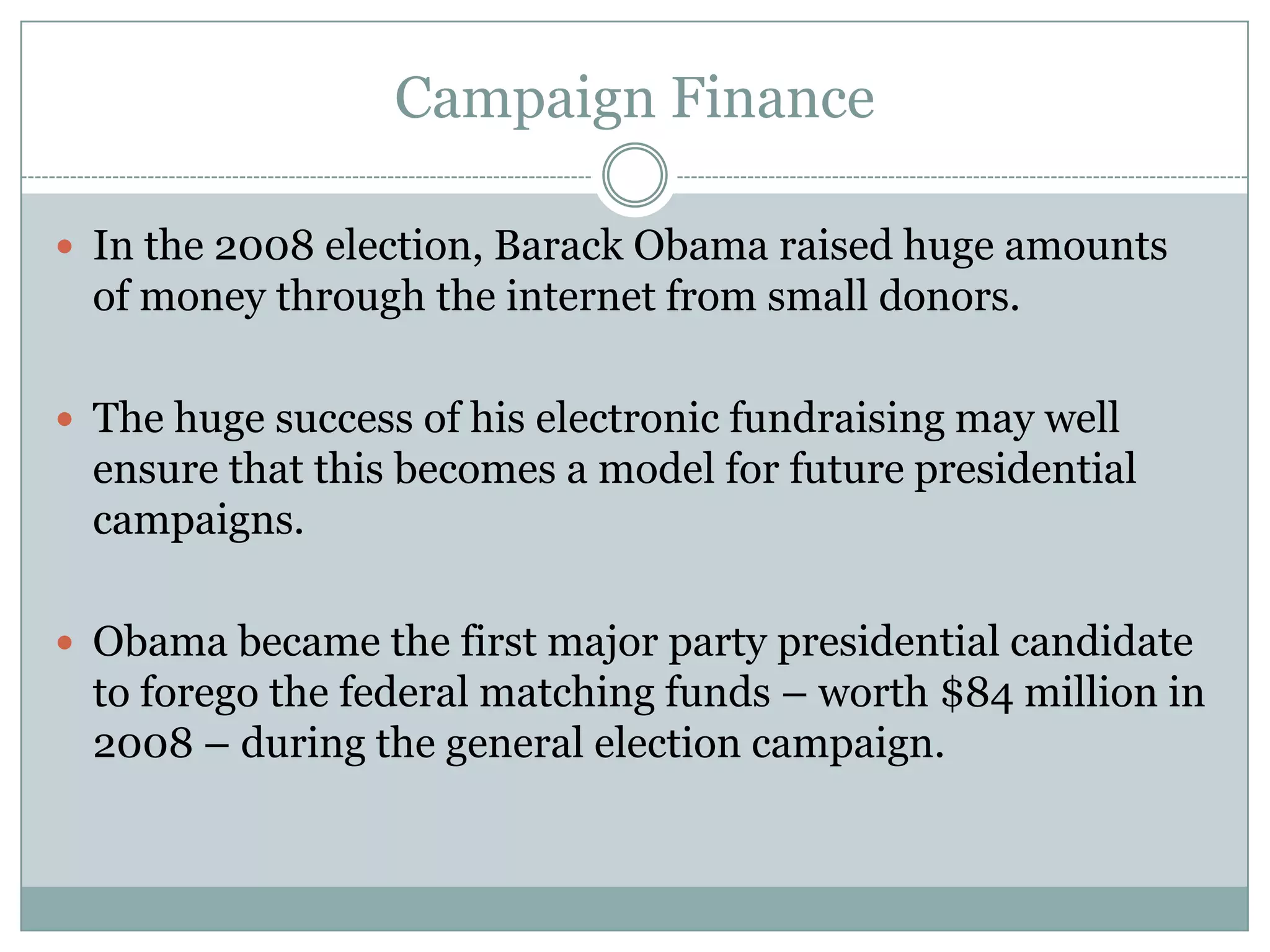 Campaign Finance
 In the 2008 election, Barack Obama raised huge amounts
of money through the internet from small donors.
 The huge success of his electronic fundraising may well
ensure that this becomes a model for future presidential
campaigns.
 Obama became the first major party presidential candidate
to forego the federal matching funds – worth $84 million in
2008 – during the general election campaign.
 