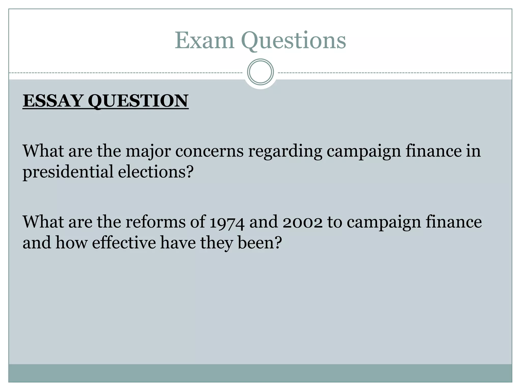 Exam Questions
ESSAY QUESTION
What are the major concerns regarding campaign finance in
presidential elections?
What are the reforms of 1974 and 2002 to campaign finance
and how effective have they been?
 