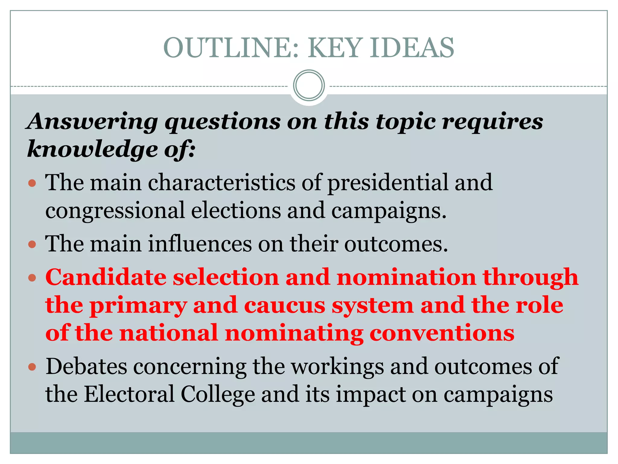 OUTLINE: KEY IDEAS
Answering questions on this topic requires
knowledge of:
 The main characteristics of presidential and
congressional elections and campaigns.
 The main influences on their outcomes.
 Candidate selection and nomination through
the primary and caucus system and the role
of the national nominating conventions
 Debates concerning the workings and outcomes of
the Electoral College and its impact on campaigns
 