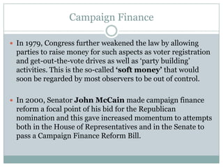 Campaign Finance
 In 1979, Congress further weakened the law by allowing
parties to raise money for such aspects as voter registration
and get-out-the-vote drives as well as ‘party building’
activities. This is the so-called ‘soft money’ that would
soon be regarded by most observers to be out of control.
 In 2000, Senator John McCain made campaign finance
reform a focal point of his bid for the Republican
nomination and this gave increased momentum to attempts
both in the House of Representatives and in the Senate to
pass a Campaign Finance Reform Bill.
 