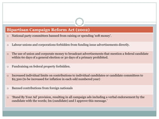 Bipartisan Campaign Reform Act (2002)
o National party committees banned from raising or spending ‘soft money’.
o Labour unions and corporations forbidden from funding issue advertisements directly.
o The use of union and corporate money to broadcast advertisements that mention a federal candidate
within 60 days of a general election or 30 days of a primary prohibited.
o Fundraising on federal property forbidden.
o Increased individual limits on contributions to individual candidates or candidate committees to
$2,300 (to be increased for inflation in each odd numbered year)
o Banned contributions from foreign nationals
o ‘Stand By Your Ad’ provision, resulting in all campaign ads including a verbal endorsement by the
candidate with the words; Im (candidate) and I approve this message.’
 