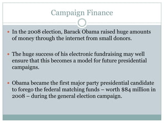 Campaign Finance
 In the 2008 election, Barack Obama raised huge amounts
of money through the internet from small donors.
 The huge success of his electronic fundraising may well
ensure that this becomes a model for future presidential
campaigns.
 Obama became the first major party presidential candidate
to forego the federal matching funds – worth $84 million in
2008 – during the general election campaign.
 