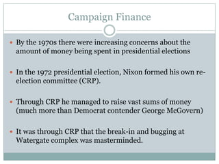 Campaign Finance
 By the 1970s there were increasing concerns about the
amount of money being spent in presidential elections
 In the 1972 presidential election, Nixon formed his own re-
election committee (CRP).
 Through CRP he managed to raise vast sums of money
(much more than Democrat contender George McGovern)
 It was through CRP that the break-in and bugging at
Watergate complex was masterminded.
 