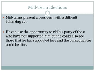 Mid-Term Elections
 Mid-terms present a president with a difficult
balancing act.
 He can use the opportunity to rid his party of those
who have not supported him but he could also see
those that he has supported lose and the consequences
could be dire.
 