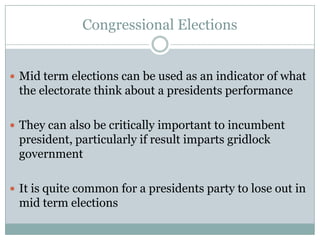 Congressional Elections
 Mid term elections can be used as an indicator of what
the electorate think about a presidents performance
 They can also be critically important to incumbent
president, particularly if result imparts gridlock
government
 It is quite common for a presidents party to lose out in
mid term elections
 