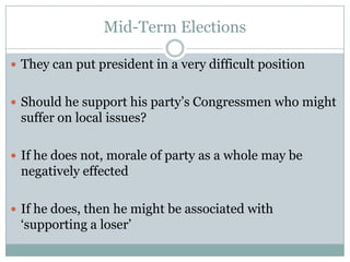 Mid-Term Elections
 They can put president in a very difficult position
 Should he support his party’s Congressmen who might
suffer on local issues?
 If he does not, morale of party as a whole may be
negatively effected
 If he does, then he might be associated with
‘supporting a loser’
 