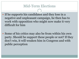 Mid-Term Elections
 If he supports his candidates and they lose in a
negative and unpleasant campaign, he then has to
work with opposition who might now make it very
difficult for him
 Some of his critics may also be from within his own
party. Should he support these people or not? If they
don’t win, it will weaken him in Congress and with
public perception
 