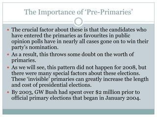 The Importance of ‘Pre-Primaries’
 The crucial factor about these is that the candidates who
have entered the primaries as favourites in public
opinion polls have in nearly all cases gone on to win their
party’s nomination.
 As a result, this throws some doubt on the worth of
primaries.
 As we will see, this pattern did not happen for 2008, but
there were many special factors about these elections.
These ‘invisible’ primaries can greatly increase the length
and cost of presidential elections.
 By 2003, GW Bush had spent over $2 million prior to
official primary elections that began in January 2004.
 