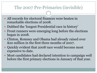 The 2007 Pre-Primaries (invisible)
 All records for electoral finances were beaten in
remarkable elections of 2008.
 Dubbed the ‘longest Presidential race in history’
 Front runners were emerging long before the elections
began in 2008.
 Clinton, Romney and Obama had already raised over
$20 million in the first three months of 2007.
 Quickly evident that 2008 race would become most
expensive to date.
 Most candidates had declared intention to campaign well
before the first primary elections in January of that year.
 