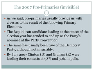 The 2007 Pre-Primaries (invisible)
 As we said, pre-primaries usually provide us with
clues as to the result of the following Primary
Elections.
 The Republican candidate leading at the outset of the
election year has tended to end up as the Party’s
nominee at the Party Convention.
 The same has usually been true of the Democrat
Party, although not invariably.
 By July 2007 Clinton (D) and Giuliani (R) were
leading their contests at 38% and 30% in polls.
 