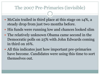 The 2007 Pre-Primaries (invisible)
 McCain trailed in third place at this stage on 14%, a
steady drop from just two months before.
 His funds were running low and chances looked slim
 The relatively unknown Obama came second in the
Democratic polls on 25% with John Edwards coming
in third on 16%.
 All this indicates just how important pre-primaries
have become. Candidates were using this time to sort
themselves out.
 