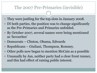 The 2007 Pre-Primaries (invisible)
 They were jostling for the top slots in January 2008.
 IN both parties, the position was to change significantly
as the Pre-Primaries and Primaries unfolded.
 By October 2007, several names were being mentioned
as ‘favourites’
 Democrats – Clinton, Obama, Edwards
 Republicans – Giuliani, Thompson, Romney.
 Other polls now began to mention McCain as a possible
 Unusually by Jan, neither party had a clear front runner,
and this had effect of raising public interest.
 