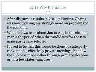 2011 Pre-Primaries
 After disastrous results in 2010 midterms, Obama
was now focusing his strategy more on problems of
the economy.
 What follows from about Jan to Aug in the election
year is the period when the candidates for the two
main parties are selected.
 It used to be that this would be done by state party
conventions, effectively private meetings, but now
the choice is made either through primary elections
or, in a few states, caucuses.
 