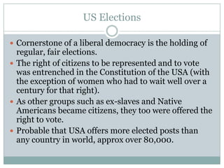 US Elections
 Cornerstone of a liberal democracy is the holding of
regular, fair elections.
 The right of citizens to be represented and to vote
was entrenched in the Constitution of the USA (with
the exception of women who had to wait well over a
century for that right).
 As other groups such as ex-slaves and Native
Americans became citizens, they too were offered the
right to vote.
 Probable that USA offers more elected posts than
any country in world, approx over 80,000.
 