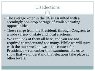 US Elections
 The average voter in the US is assaulted with a
seemingly non-stop barrage of available voting
opportunities.
 These range from the President, through Congress to
a wide variety of state and local elections.
 We cant look at them all here, and you are not
required to understand too many. While we will start
with the most well known – the contest for
Presidency – remember that examiners like us to
show that we understand that elections take place at
other levels.
 