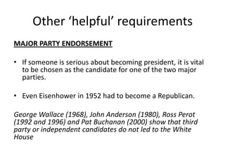Other ‘helpful’ requirements
MAJOR PARTY ENDORSEMENT
• If someone is serious about becoming president, it is vital
to be chosen as the candidate for one of the two major
parties.
• Even Eisenhower in 1952 had to become a Republican.
George Wallace (1968), John Anderson (1980), Ross Perot
(1992 and 1996) and Pat Buchanan (2000) show that third
party or independent candidates do not led to the White
House
 