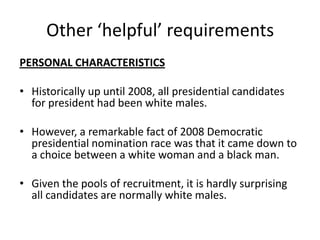 Other ‘helpful’ requirements
PERSONAL CHARACTERISTICS
• Historically up until 2008, all presidential candidates
for president had been white males.
• However, a remarkable fact of 2008 Democratic
presidential nomination race was that it came down to
a choice between a white woman and a black man.
• Given the pools of recruitment, it is hardly surprising
all candidates are normally white males.
 