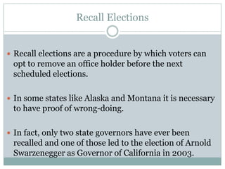 Recall Elections
 Recall elections are a procedure by which voters can
opt to remove an office holder before the next
scheduled elections.
 In some states like Alaska and Montana it is necessary
to have proof of wrong-doing.
 In fact, only two state governors have ever been
recalled and one of those led to the election of Arnold
Swarzenegger as Governor of California in 2003.
 