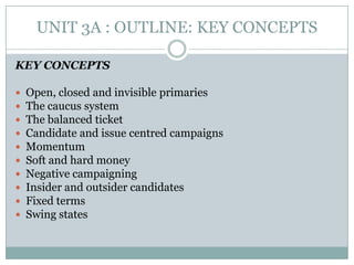UNIT 3A : OUTLINE: KEY CONCEPTS
KEY CONCEPTS
 Open, closed and invisible primaries
 The caucus system
 The balanced ticket
 Candidate and issue centred campaigns
 Momentum
 Soft and hard money
 Negative campaigning
 Insider and outsider candidates
 Fixed terms
 Swing states
 