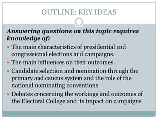 OUTLINE: KEY IDEAS
Answering questions on this topic requires
knowledge of:
 The main characteristics of presidential and
congressional elections and campaigns.
 The main influences on their outcomes.
 Candidate selection and nomination through the
primary and caucus system and the role of the
national nominating conventions
 Debates concerning the workings and outcomes of
the Electoral College and its impact on campaigns
 