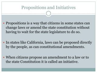 Propositions and Initiatives
 Propositions is a way that citizens in some states can
change laws or amend the state constitution without
having to wait for the state legislature to do so.
 In states like California, laws can be proposed directly
by the people, as can constitutional amendments.
 When citizens propose an amendment to a law or to
the state Constitution it is called an initiative.
 